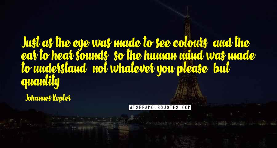 Johannes Kepler Quotes: Just as the eye was made to see colours, and the ear to hear sounds, so the human mind was made to understand, not whatever you please, but quantity.