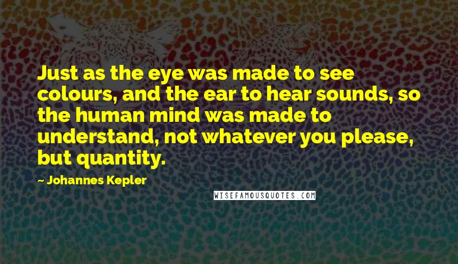 Johannes Kepler Quotes: Just as the eye was made to see colours, and the ear to hear sounds, so the human mind was made to understand, not whatever you please, but quantity.