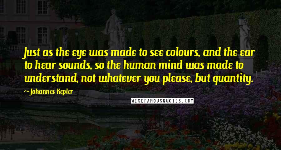 Johannes Kepler Quotes: Just as the eye was made to see colours, and the ear to hear sounds, so the human mind was made to understand, not whatever you please, but quantity.