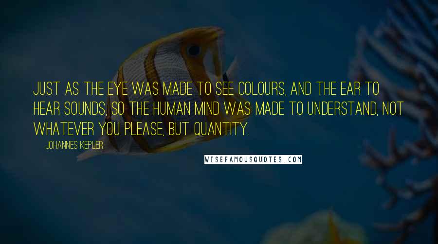 Johannes Kepler Quotes: Just as the eye was made to see colours, and the ear to hear sounds, so the human mind was made to understand, not whatever you please, but quantity.