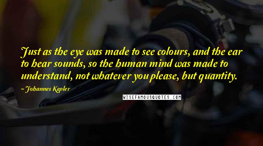 Johannes Kepler Quotes: Just as the eye was made to see colours, and the ear to hear sounds, so the human mind was made to understand, not whatever you please, but quantity.