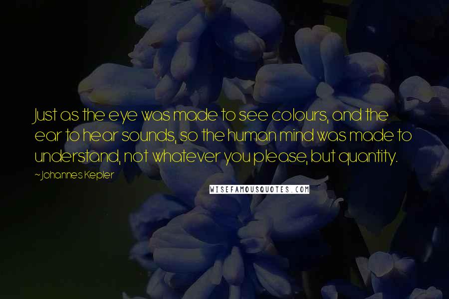 Johannes Kepler Quotes: Just as the eye was made to see colours, and the ear to hear sounds, so the human mind was made to understand, not whatever you please, but quantity.