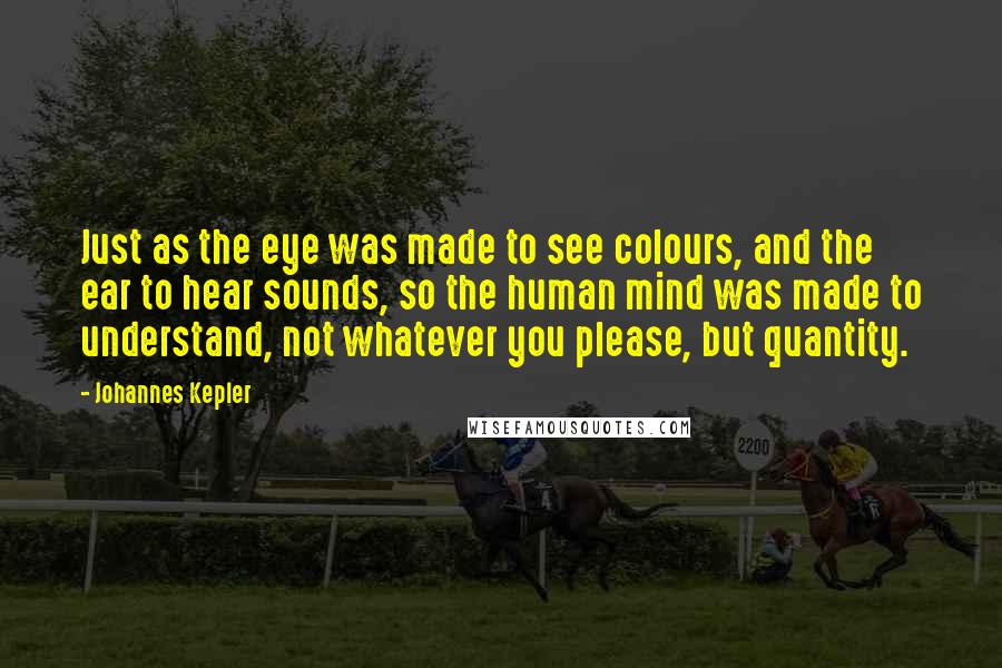 Johannes Kepler Quotes: Just as the eye was made to see colours, and the ear to hear sounds, so the human mind was made to understand, not whatever you please, but quantity.