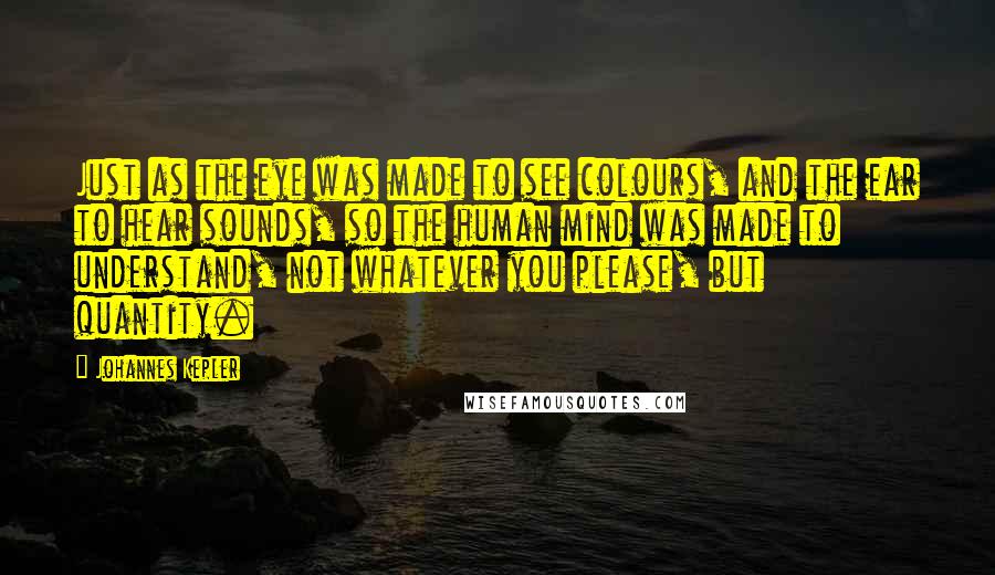 Johannes Kepler Quotes: Just as the eye was made to see colours, and the ear to hear sounds, so the human mind was made to understand, not whatever you please, but quantity.