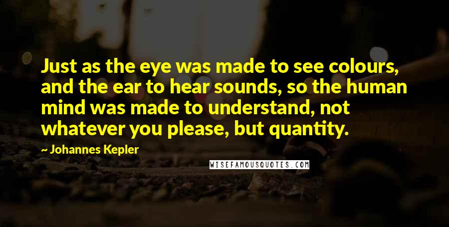 Johannes Kepler Quotes: Just as the eye was made to see colours, and the ear to hear sounds, so the human mind was made to understand, not whatever you please, but quantity.
