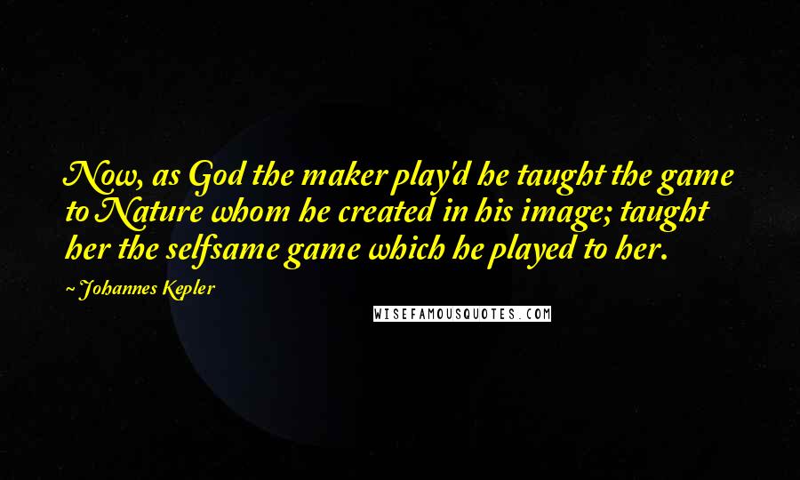 Johannes Kepler Quotes: Now, as God the maker play'd he taught the game to Nature whom he created in his image; taught her the selfsame game which he played to her.