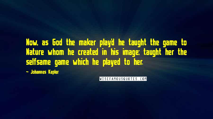 Johannes Kepler Quotes: Now, as God the maker play'd he taught the game to Nature whom he created in his image; taught her the selfsame game which he played to her.