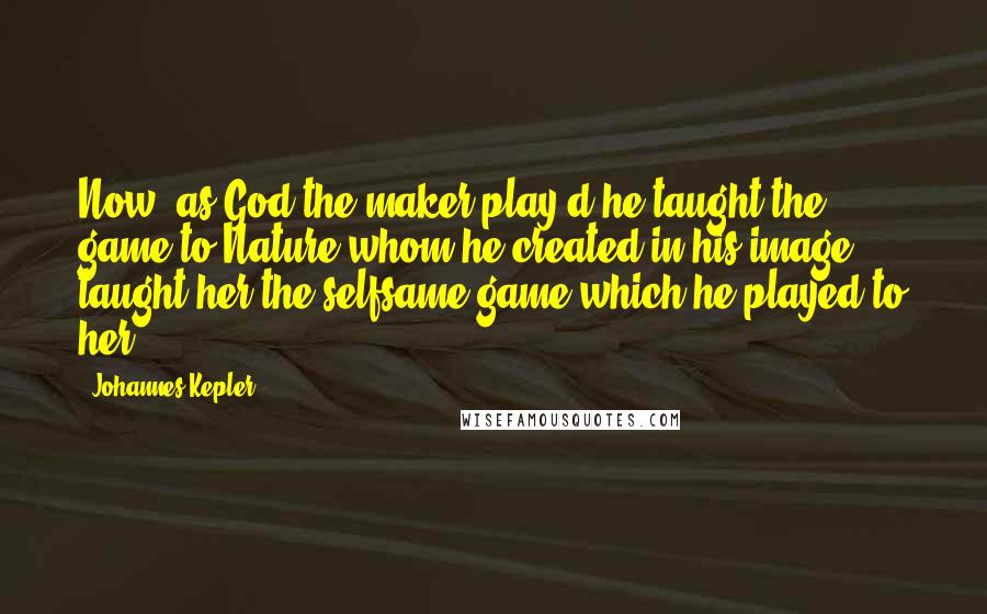 Johannes Kepler Quotes: Now, as God the maker play'd he taught the game to Nature whom he created in his image; taught her the selfsame game which he played to her.