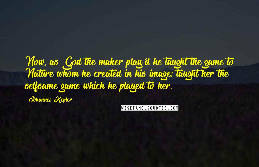 Johannes Kepler Quotes: Now, as God the maker play'd he taught the game to Nature whom he created in his image; taught her the selfsame game which he played to her.