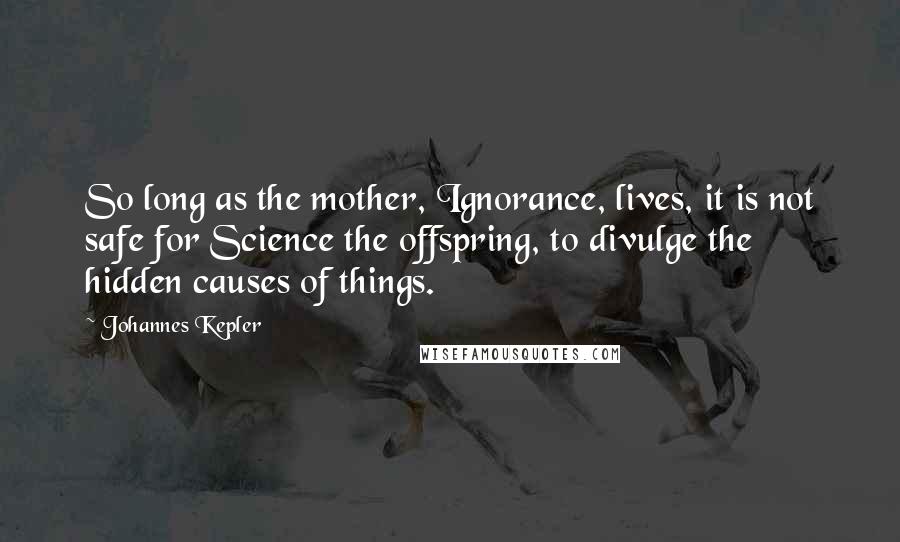 Johannes Kepler Quotes: So long as the mother, Ignorance, lives, it is not safe for Science the offspring, to divulge the hidden causes of things.