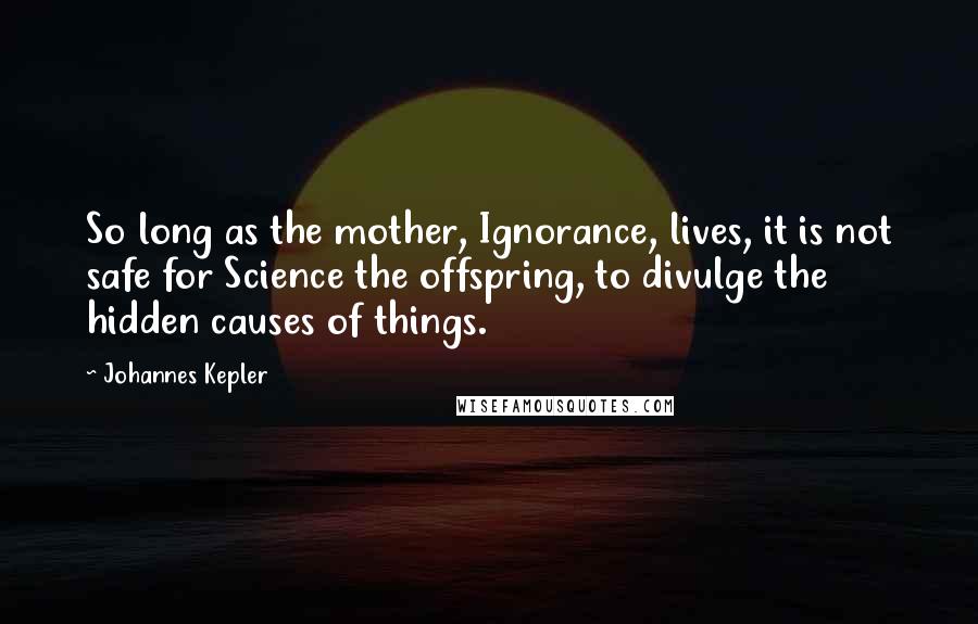 Johannes Kepler Quotes: So long as the mother, Ignorance, lives, it is not safe for Science the offspring, to divulge the hidden causes of things.