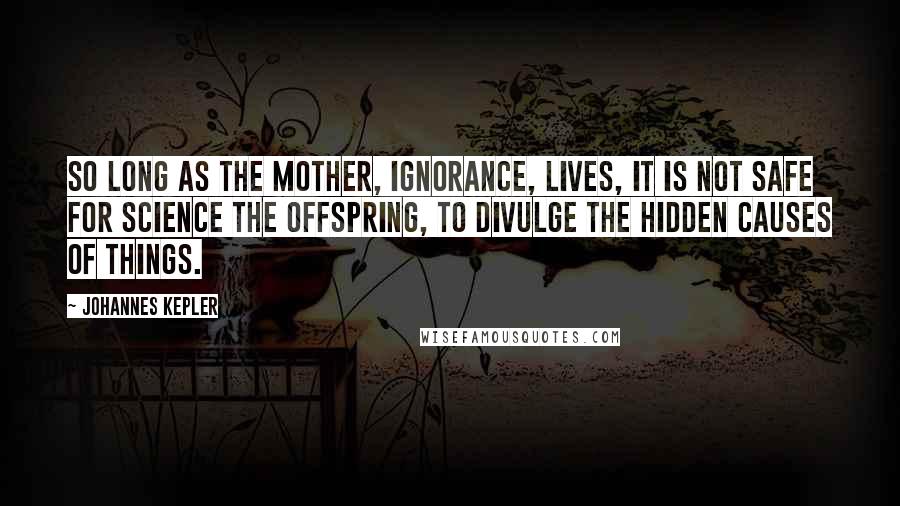 Johannes Kepler Quotes: So long as the mother, Ignorance, lives, it is not safe for Science the offspring, to divulge the hidden causes of things.