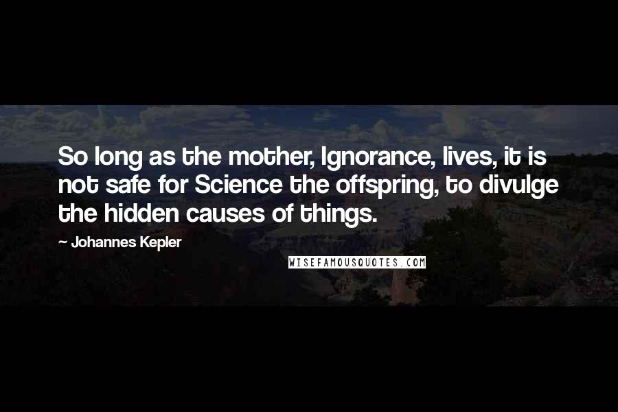 Johannes Kepler Quotes: So long as the mother, Ignorance, lives, it is not safe for Science the offspring, to divulge the hidden causes of things.