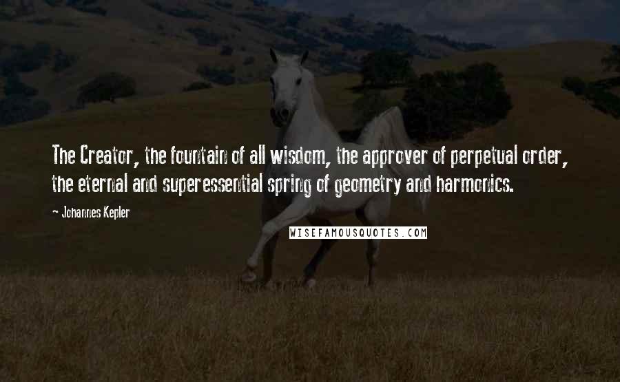 Johannes Kepler Quotes: The Creator, the fountain of all wisdom, the approver of perpetual order, the eternal and superessential spring of geometry and harmonics.