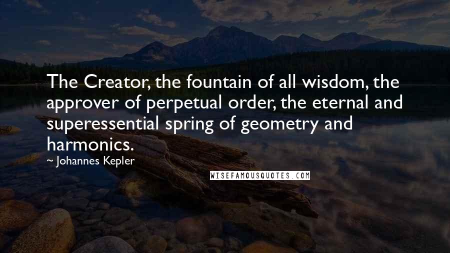 Johannes Kepler Quotes: The Creator, the fountain of all wisdom, the approver of perpetual order, the eternal and superessential spring of geometry and harmonics.