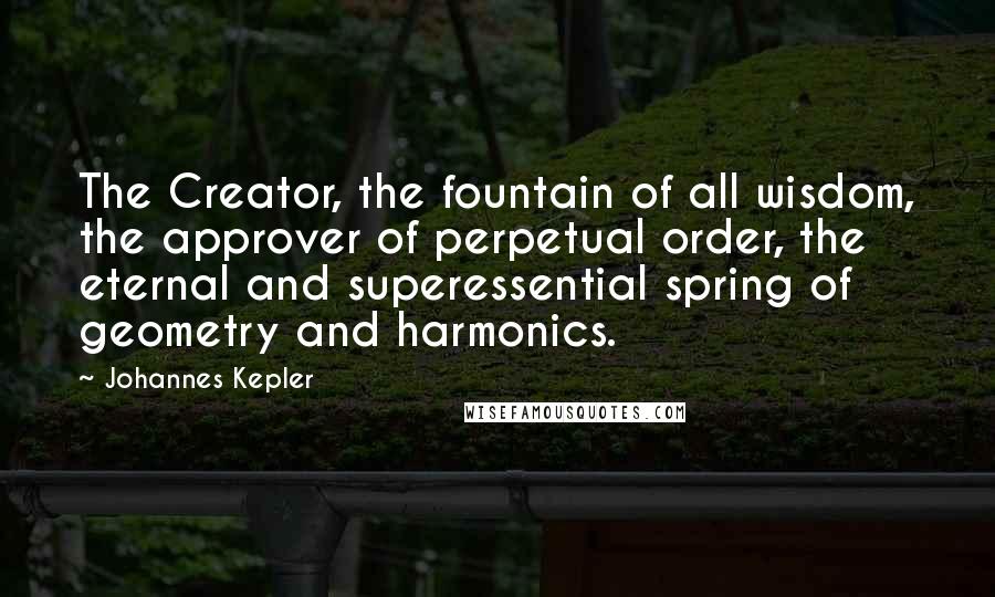 Johannes Kepler Quotes: The Creator, the fountain of all wisdom, the approver of perpetual order, the eternal and superessential spring of geometry and harmonics.
