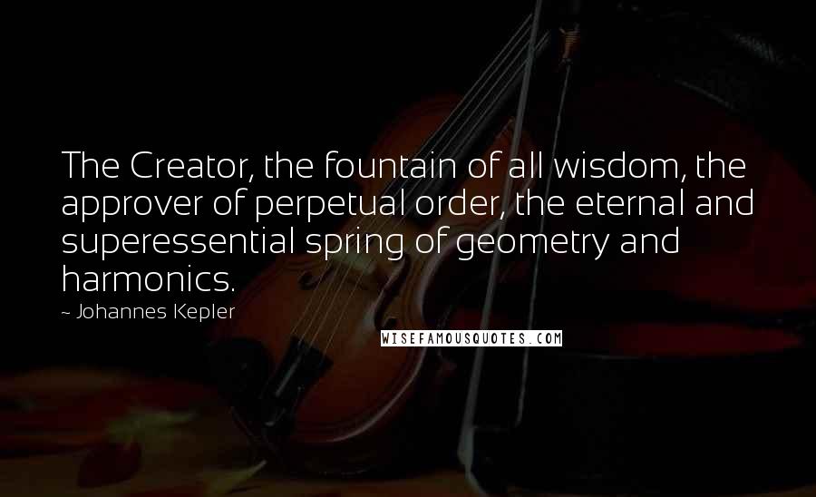 Johannes Kepler Quotes: The Creator, the fountain of all wisdom, the approver of perpetual order, the eternal and superessential spring of geometry and harmonics.