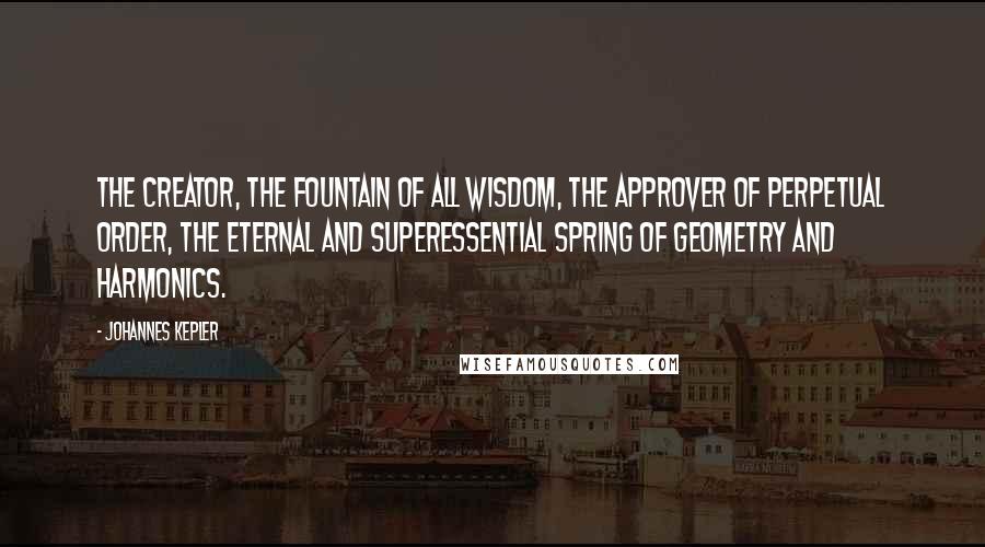 Johannes Kepler Quotes: The Creator, the fountain of all wisdom, the approver of perpetual order, the eternal and superessential spring of geometry and harmonics.