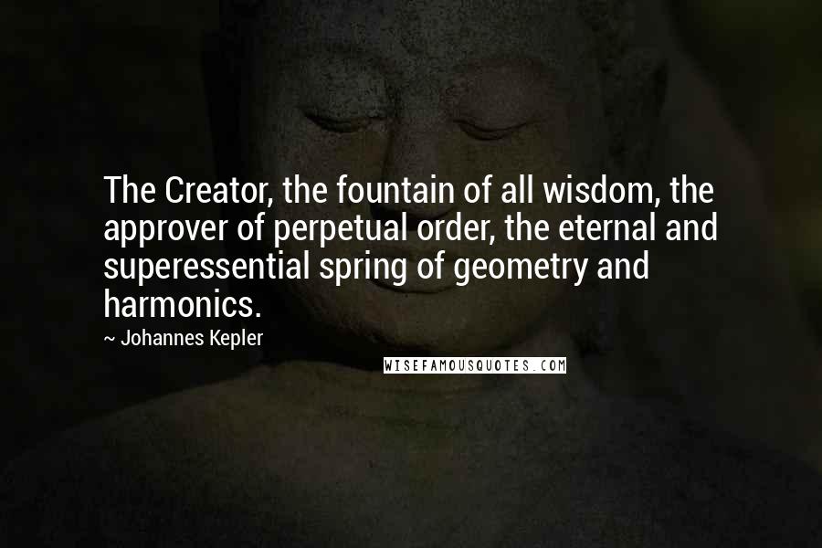 Johannes Kepler Quotes: The Creator, the fountain of all wisdom, the approver of perpetual order, the eternal and superessential spring of geometry and harmonics.