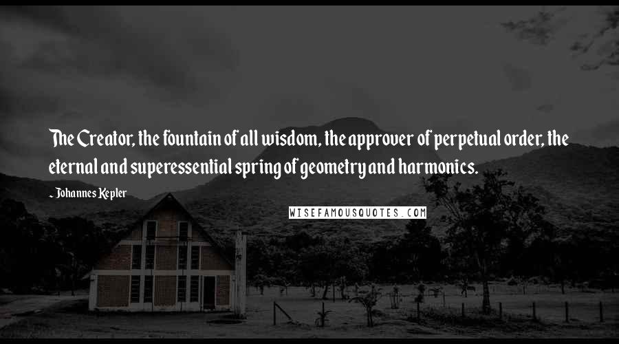 Johannes Kepler Quotes: The Creator, the fountain of all wisdom, the approver of perpetual order, the eternal and superessential spring of geometry and harmonics.