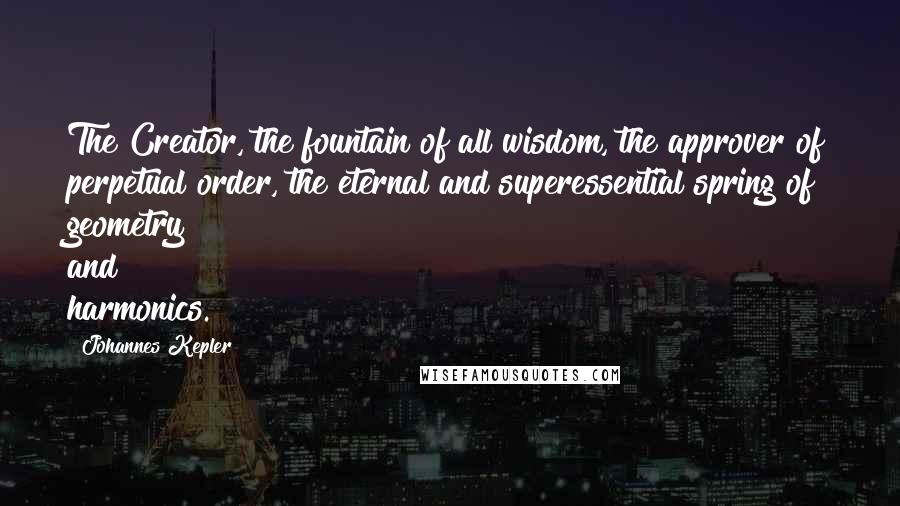 Johannes Kepler Quotes: The Creator, the fountain of all wisdom, the approver of perpetual order, the eternal and superessential spring of geometry and harmonics.