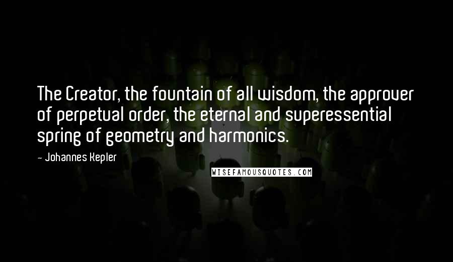Johannes Kepler Quotes: The Creator, the fountain of all wisdom, the approver of perpetual order, the eternal and superessential spring of geometry and harmonics.