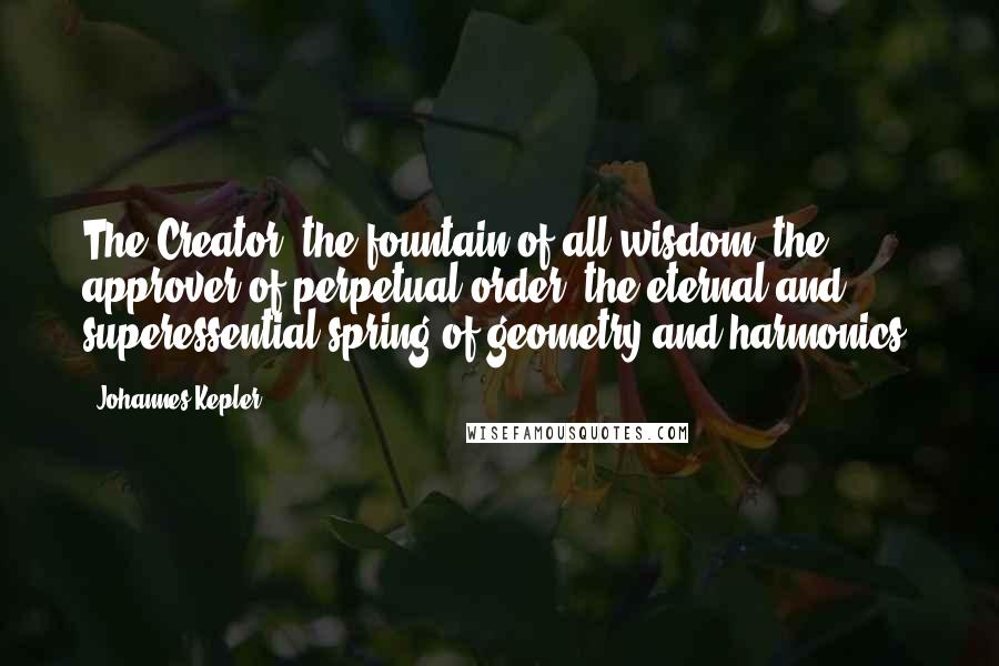 Johannes Kepler Quotes: The Creator, the fountain of all wisdom, the approver of perpetual order, the eternal and superessential spring of geometry and harmonics.