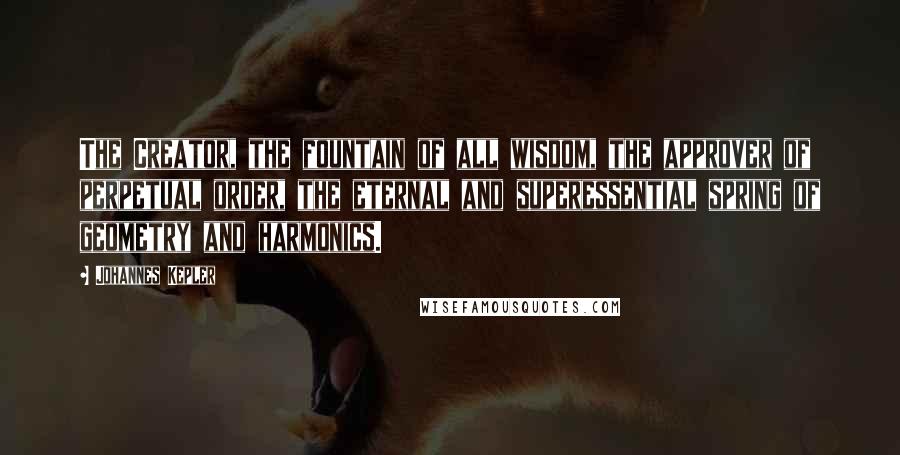 Johannes Kepler Quotes: The Creator, the fountain of all wisdom, the approver of perpetual order, the eternal and superessential spring of geometry and harmonics.