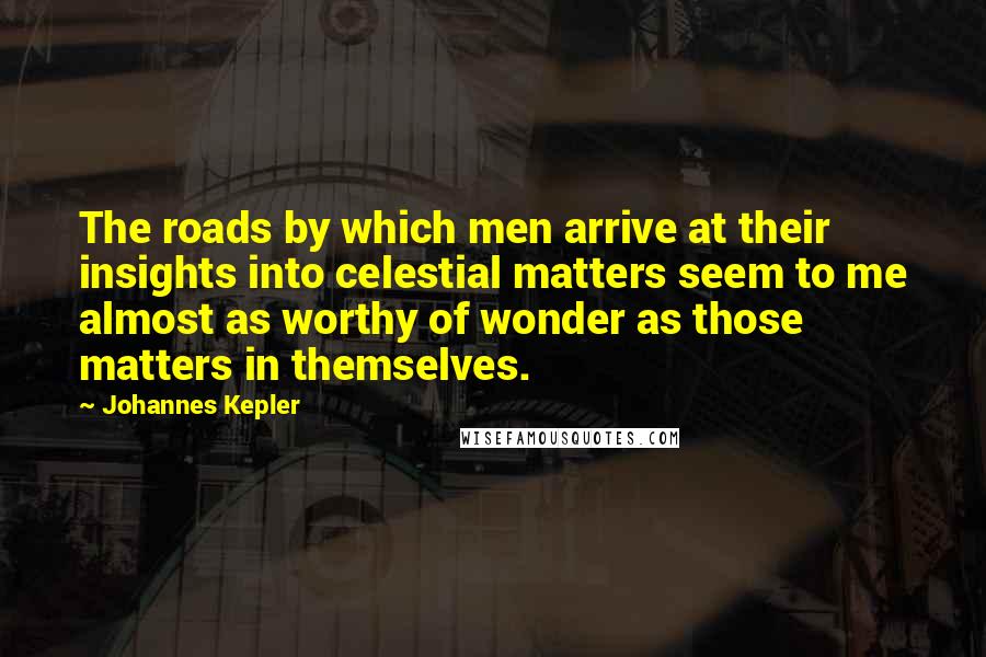 Johannes Kepler Quotes: The roads by which men arrive at their insights into celestial matters seem to me almost as worthy of wonder as those matters in themselves.