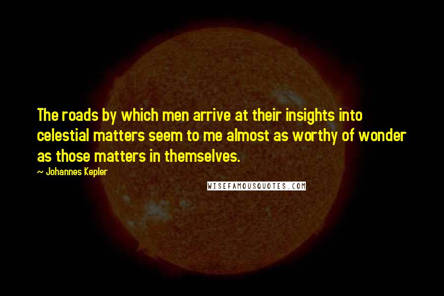 Johannes Kepler Quotes: The roads by which men arrive at their insights into celestial matters seem to me almost as worthy of wonder as those matters in themselves.