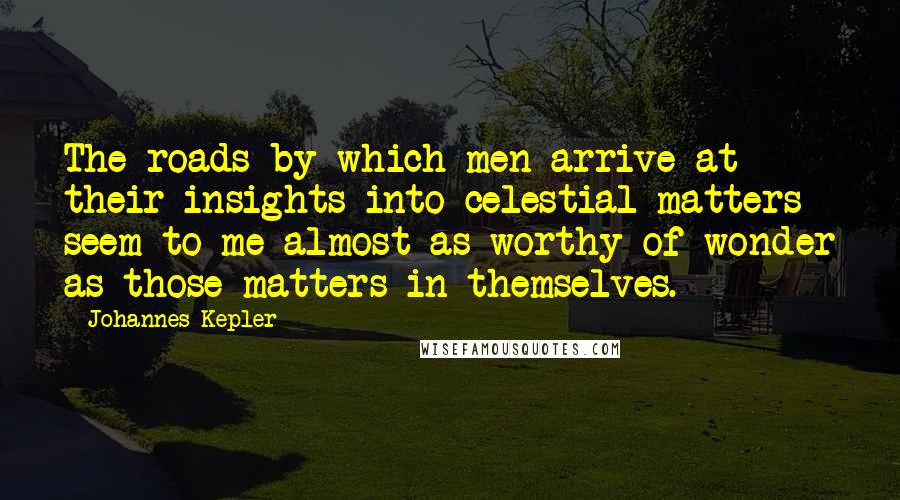 Johannes Kepler Quotes: The roads by which men arrive at their insights into celestial matters seem to me almost as worthy of wonder as those matters in themselves.