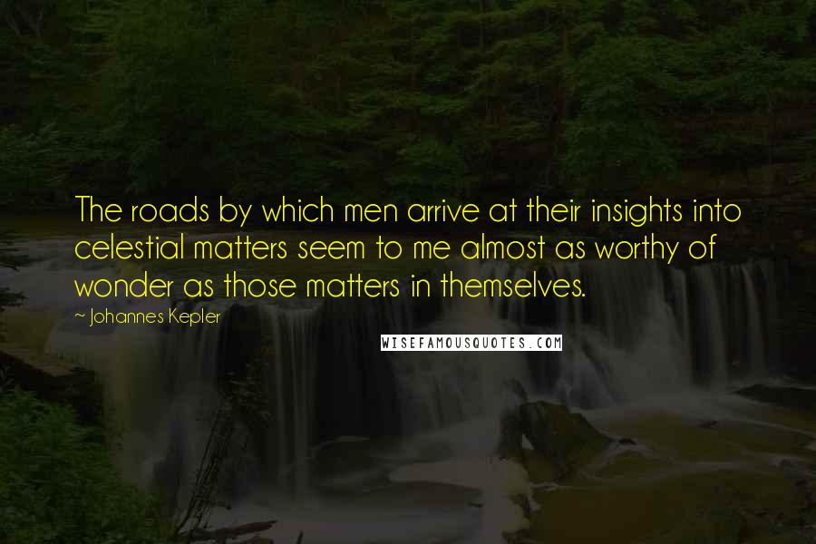 Johannes Kepler Quotes: The roads by which men arrive at their insights into celestial matters seem to me almost as worthy of wonder as those matters in themselves.