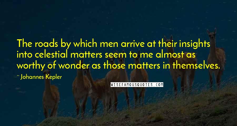 Johannes Kepler Quotes: The roads by which men arrive at their insights into celestial matters seem to me almost as worthy of wonder as those matters in themselves.