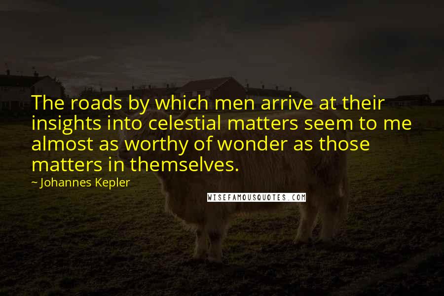 Johannes Kepler Quotes: The roads by which men arrive at their insights into celestial matters seem to me almost as worthy of wonder as those matters in themselves.