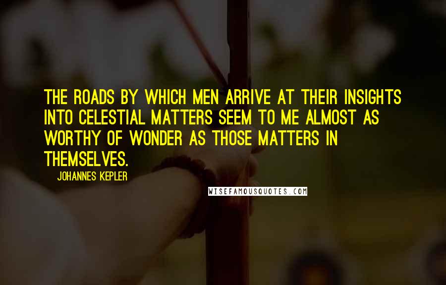 Johannes Kepler Quotes: The roads by which men arrive at their insights into celestial matters seem to me almost as worthy of wonder as those matters in themselves.