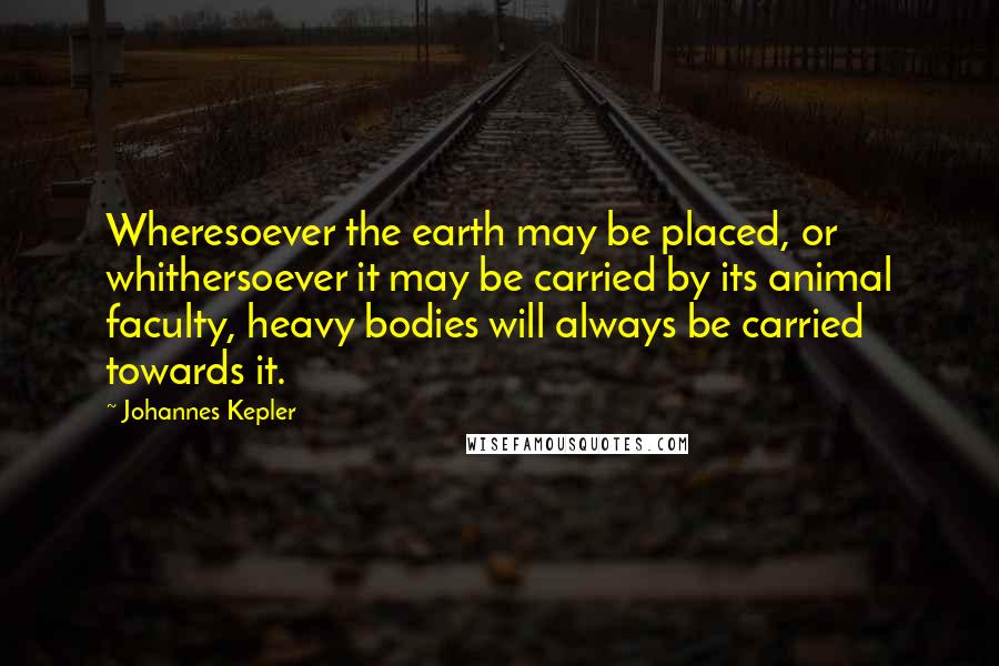 Johannes Kepler Quotes: Wheresoever the earth may be placed, or whithersoever it may be carried by its animal faculty, heavy bodies will always be carried towards it.