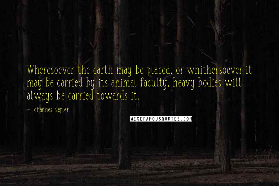 Johannes Kepler Quotes: Wheresoever the earth may be placed, or whithersoever it may be carried by its animal faculty, heavy bodies will always be carried towards it.