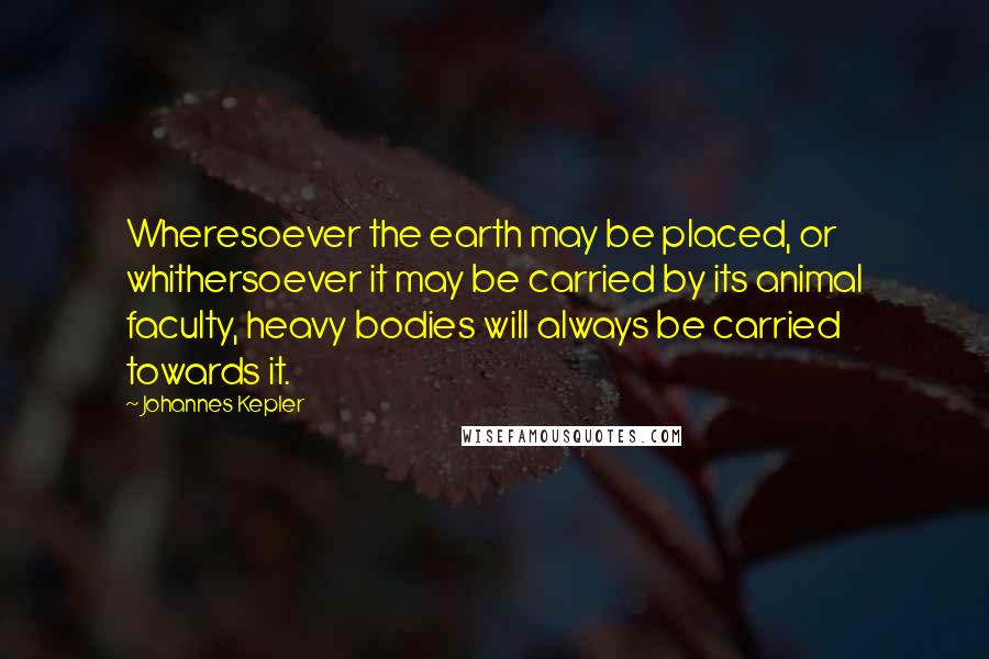 Johannes Kepler Quotes: Wheresoever the earth may be placed, or whithersoever it may be carried by its animal faculty, heavy bodies will always be carried towards it.