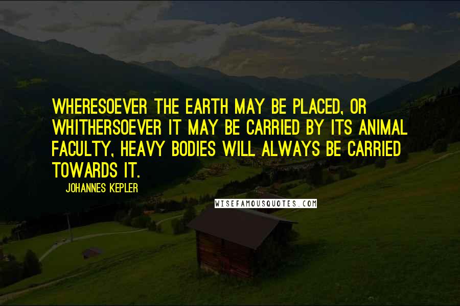 Johannes Kepler Quotes: Wheresoever the earth may be placed, or whithersoever it may be carried by its animal faculty, heavy bodies will always be carried towards it.
