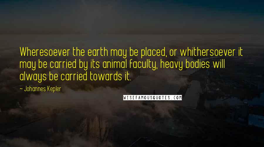 Johannes Kepler Quotes: Wheresoever the earth may be placed, or whithersoever it may be carried by its animal faculty, heavy bodies will always be carried towards it.