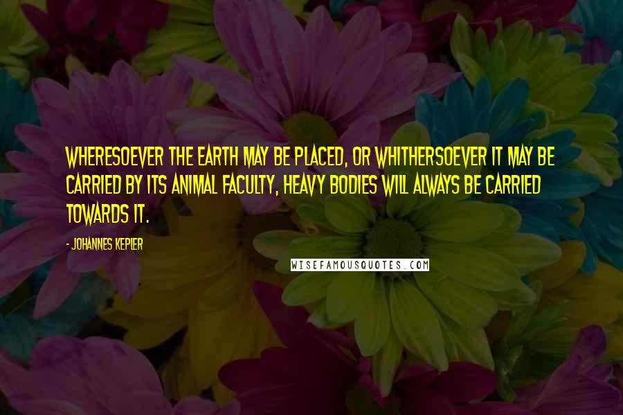 Johannes Kepler Quotes: Wheresoever the earth may be placed, or whithersoever it may be carried by its animal faculty, heavy bodies will always be carried towards it.