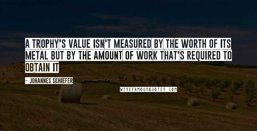 Johannes Schiefer Quotes: A trophy's value isn't measured by the worth of its metal but by the amount of work that's required to obtain it