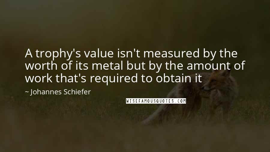 Johannes Schiefer Quotes: A trophy's value isn't measured by the worth of its metal but by the amount of work that's required to obtain it