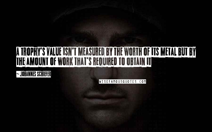 Johannes Schiefer Quotes: A trophy's value isn't measured by the worth of its metal but by the amount of work that's required to obtain it