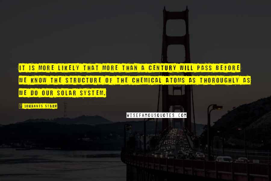 Johannes Stark Quotes: It is more likely that more than a century will pass before we know the structure of the chemical atoms as thoroughly as we do our solar system.