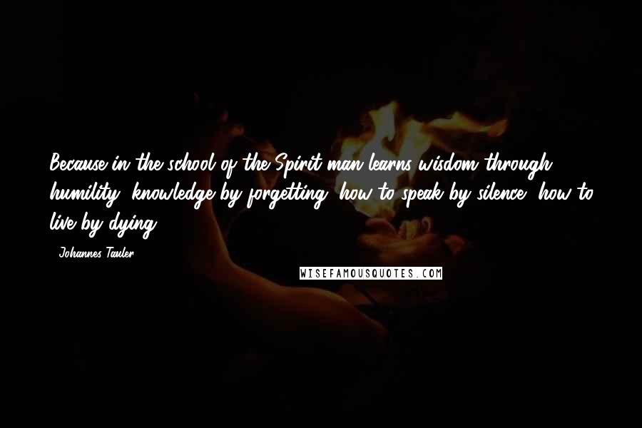 Johannes Tauler Quotes: Because in the school of the Spirit man learns wisdom through humility, knowledge by forgetting, how to speak by silence, how to live by dying.
