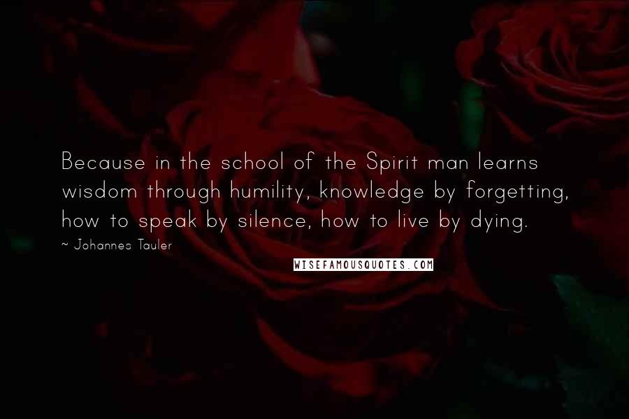 Johannes Tauler Quotes: Because in the school of the Spirit man learns wisdom through humility, knowledge by forgetting, how to speak by silence, how to live by dying.