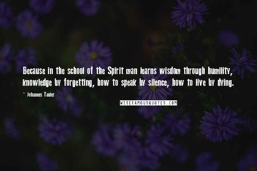 Johannes Tauler Quotes: Because in the school of the Spirit man learns wisdom through humility, knowledge by forgetting, how to speak by silence, how to live by dying.