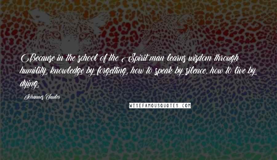 Johannes Tauler Quotes: Because in the school of the Spirit man learns wisdom through humility, knowledge by forgetting, how to speak by silence, how to live by dying.