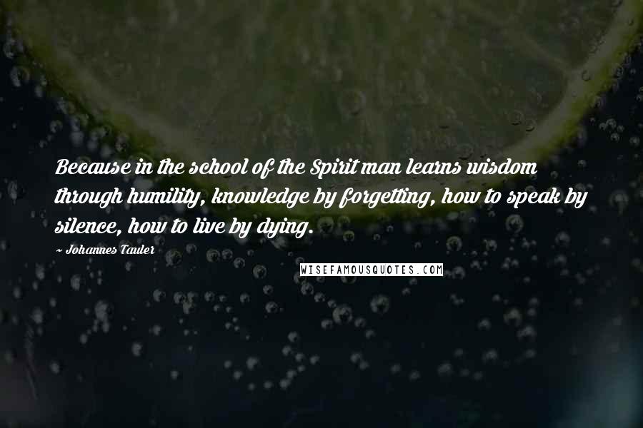 Johannes Tauler Quotes: Because in the school of the Spirit man learns wisdom through humility, knowledge by forgetting, how to speak by silence, how to live by dying.